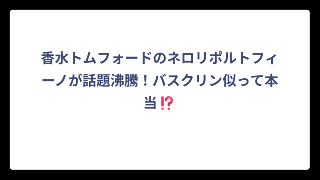 香水トムフォードのネロリポルトフィーノが話題沸騰！バスクリン似って本当⁉️