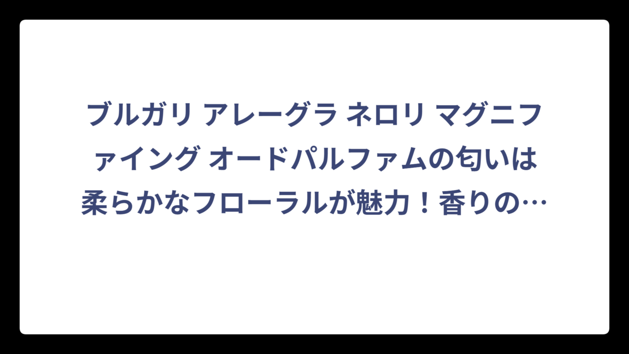 ブルガリ アレーグラ ネロリ マグニファイング オードパルファムの匂いは柔らかなフローラルが魅力！香りの特徴と重ね付けテクニックを徹底解説‼️