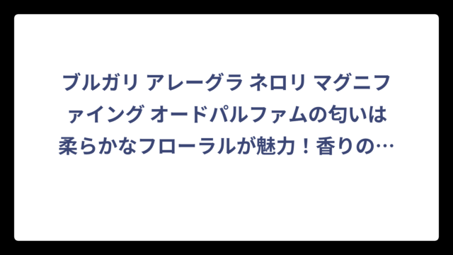 ブルガリ アレーグラ ネロリ マグニファイング オードパルファムの匂いは柔らかなフローラルが魅力！香りの特徴と重ね付けテクニックを徹底解説‼️