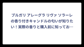 ブルガリ アレーグラ リヴァ ソラーレの香り付きキャンドルの匂いが知りたい！実際の香りと購入前に知っておくべきポイント❗