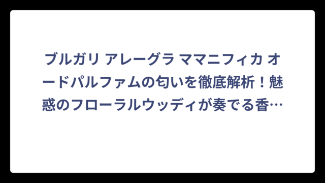ブルガリ アレーグラ ママニフィカ オードパルファムの匂いを徹底解析！魅惑のフローラルウッディが奏でる香りの特徴‼️
