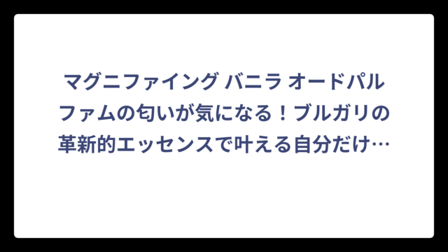 マグニファイング バニラ オードパルファムの匂いが気になる！ブルガリの革新的エッセンスで叶える自分だけの香り体験