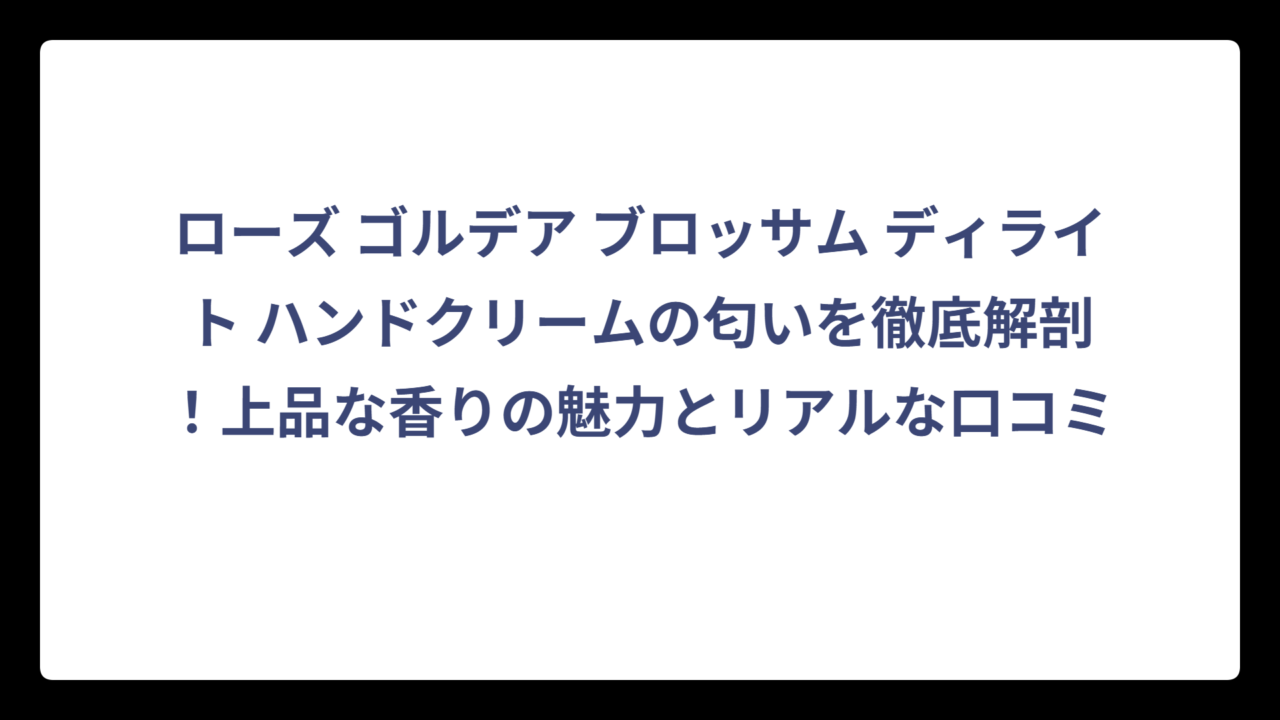 ローズ ゴルデア ブロッサム ディライト ハンドクリームの匂いを徹底解剖！上品な香りの魅力とリアルな口コミ