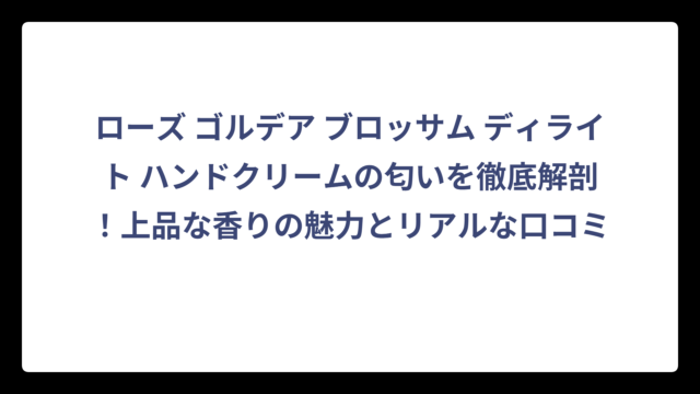 ローズ ゴルデア ブロッサム ディライト ハンドクリームの匂いを徹底解剖！上品な香りの魅力とリアルな口コミ
