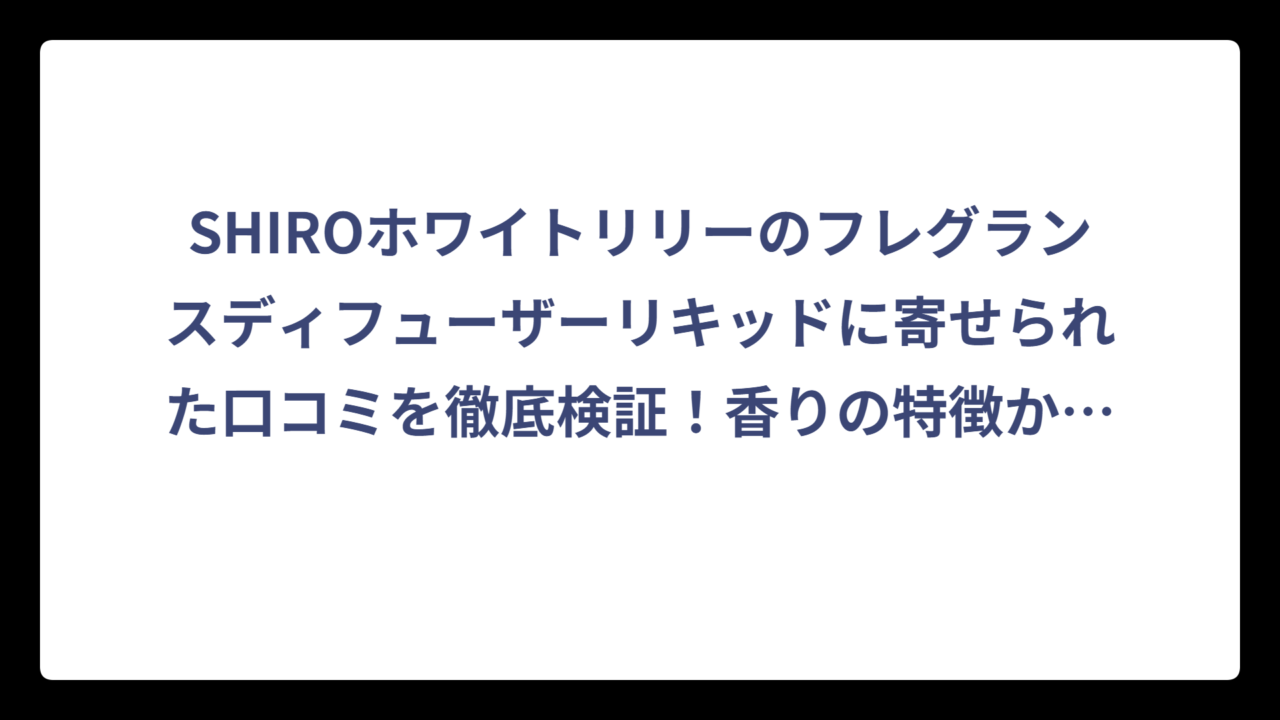 SHIROホワイトリリーのフレグランスディフューザーリキッドに寄せられた口コミを徹底検証！香りの特徴から使用感まで詳しく解説