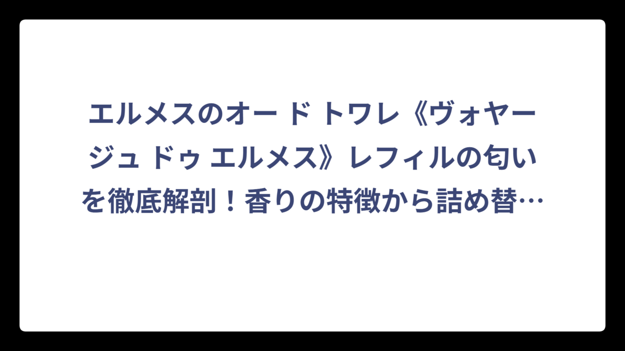 エルメスのオー ド トワレ《ヴォヤージュ ドゥ エルメス》レフィルの匂いを徹底解剖！香りの特徴から詰め替え方法まで