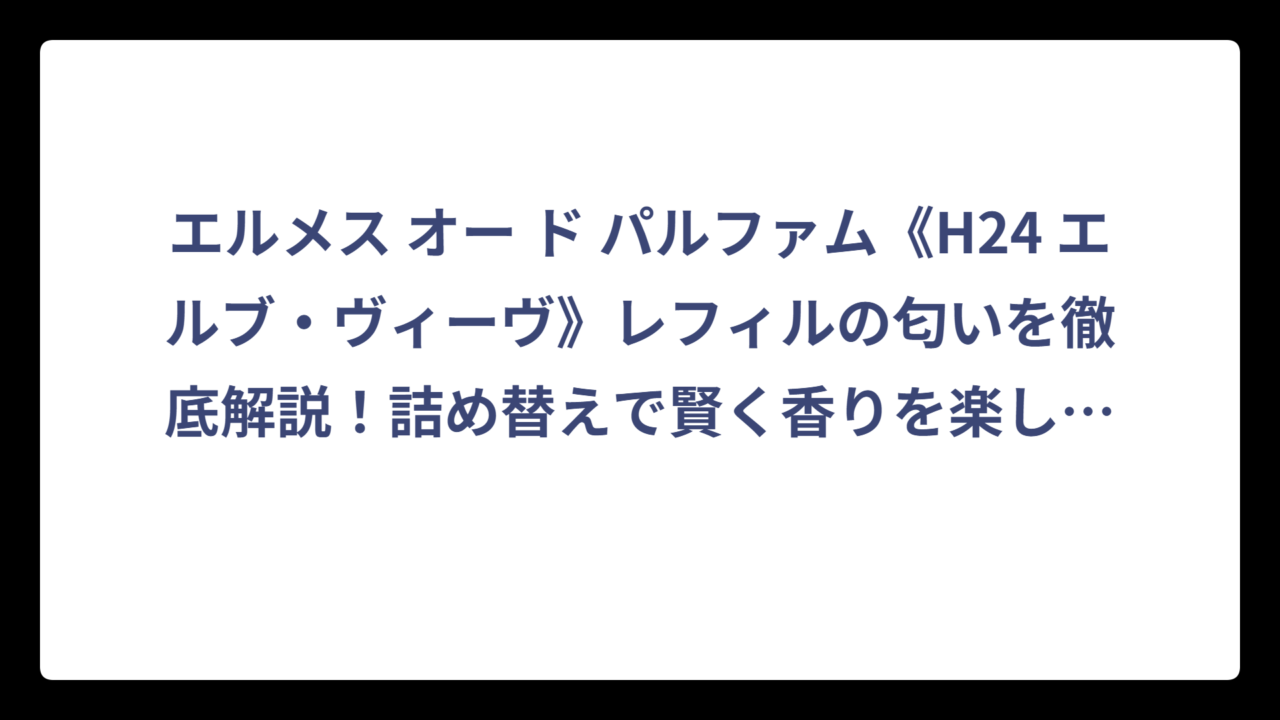 エルメス オー ド パルファム《H24 エルブ・ヴィーヴ》レフィルの匂いを徹底解説！詰め替えで賢く香りを楽しむ方法