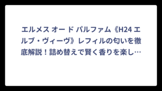 エルメス オー ド パルファム《H24 エルブ・ヴィーヴ》レフィルの匂いを徹底解説！詰め替えで賢く香りを楽しむ方法
