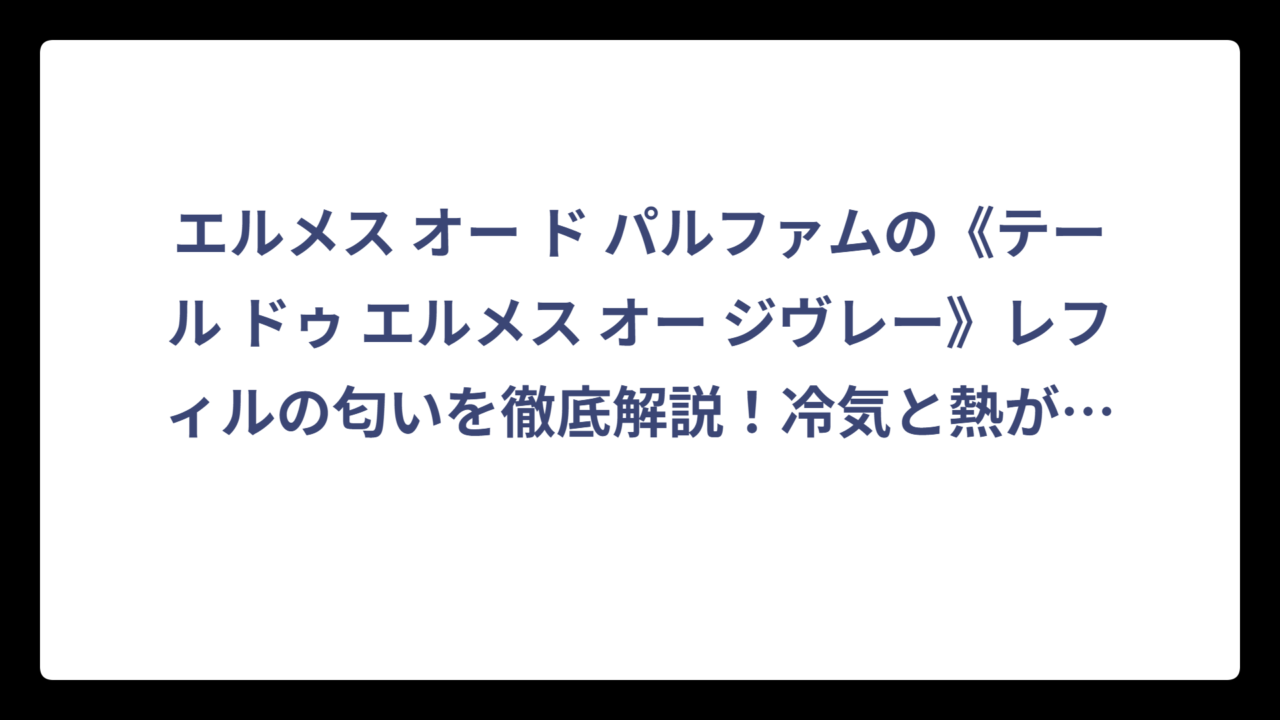 エルメス オー ド パルファムの《テール ドゥ エルメス オー ジヴレー》レフィルの匂いを徹底解説！冷気と熱が交差する香りの世界