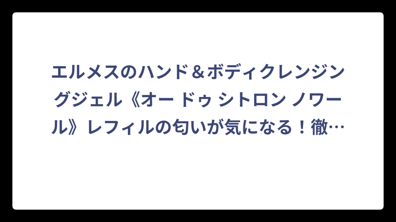 エルメスのハンド＆ボディクレンジングジェル《オー ドゥ シトロン ノワール》レフィルの匂いが気になる！徹底調査してわかった香りの秘密