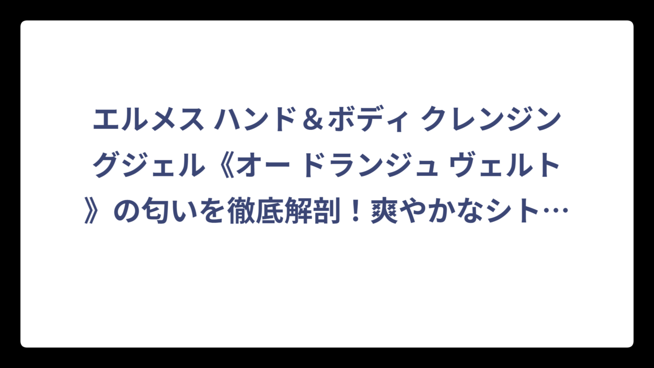 エルメス ハンド＆ボディ クレンジングジェル《オー ドランジュ ヴェルト》の匂いを徹底解剖！爽やかなシトラス系の魅力に迫る