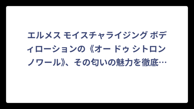 エルメス モイスチャライジング ボディローションの《オー ドゥ シトロン ノワール》、その匂いの魅力を徹底調査！