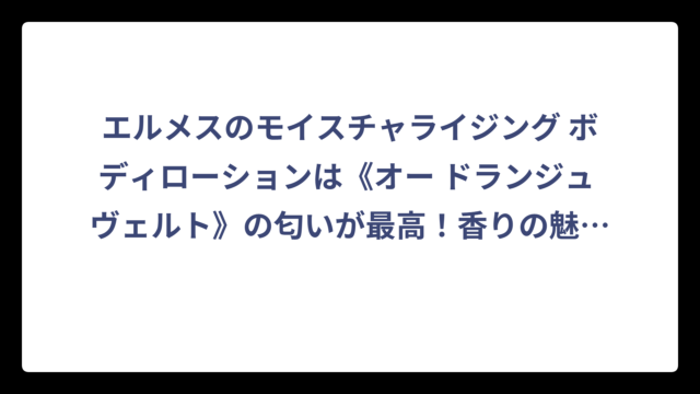 エルメスのモイスチャライジング ボディローションは《オー ドランジュ ヴェルト》の匂いが最高！香りの魅力と使い心地を徹底解説