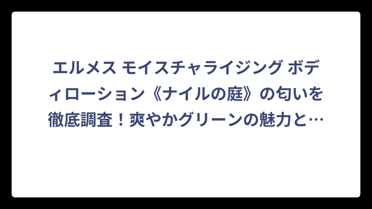 エルメス モイスチャライジング ボディローション《ナイルの庭》の匂いを徹底調査！爽やかグリーンの魅力と口コミを大公開
