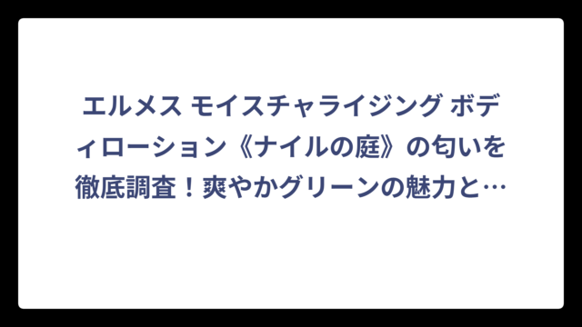 エルメス モイスチャライジング ボディローション《ナイルの庭》の匂いを徹底調査！爽やかグリーンの魅力と口コミを大公開
