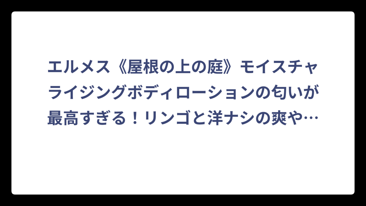 エルメス《屋根の上の庭》モイスチャライジングボディローションの匂いが最高すぎる！リンゴと洋ナシの爽やかな香りを徹底解説