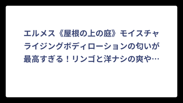 エルメス《屋根の上の庭》モイスチャライジングボディローションの匂いが最高すぎる！リンゴと洋ナシの爽やかな香りを徹底解説