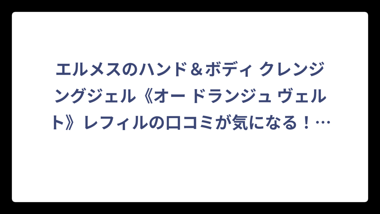 エルメスのハンド＆ボディ クレンジングジェル《オー ドランジュ ヴェルト》レフィルの口コミが気になる！実際の評判と購入前に知りたい全情報‼️