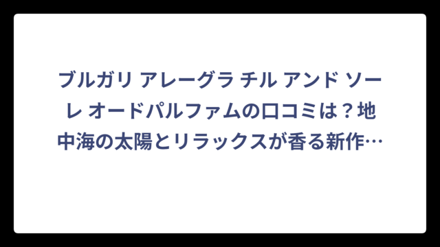 ブルガリ アレーグラ チル アンド ソーレ オードパルファムの口コミは？地中海の太陽とリラックスが香る新作の評価‼️