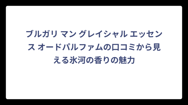 ブルガリ マン グレイシャル エッセンス オードパルファムの口コミから見える氷河の香りの魅力