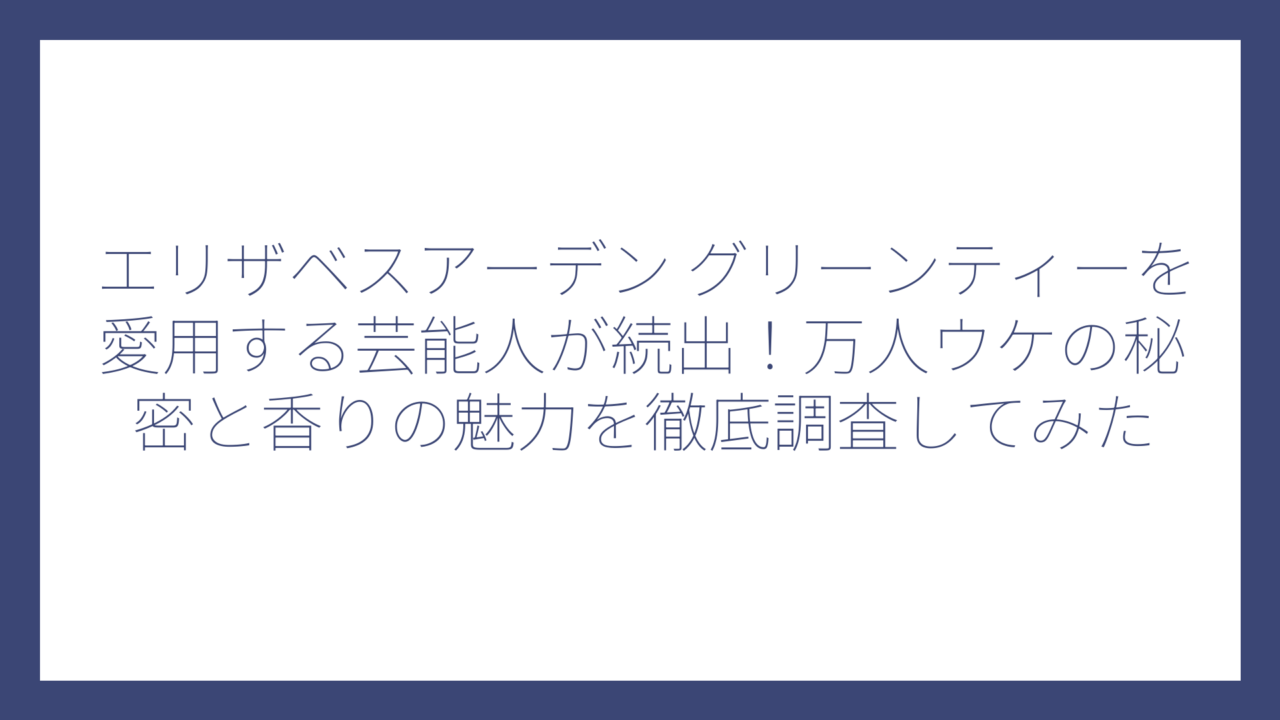 エリザベスアーデン グリーンティーを愛用する芸能人が続出！万人ウケの秘密と香りの魅力を徹底調査してみた