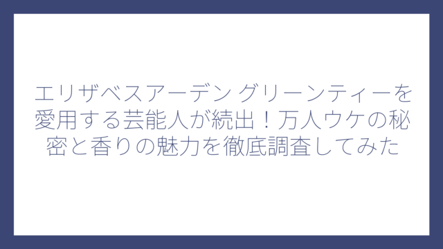 エリザベスアーデン グリーンティーを愛用する芸能人が続出！万人ウケの秘密と香りの魅力を徹底調査してみた