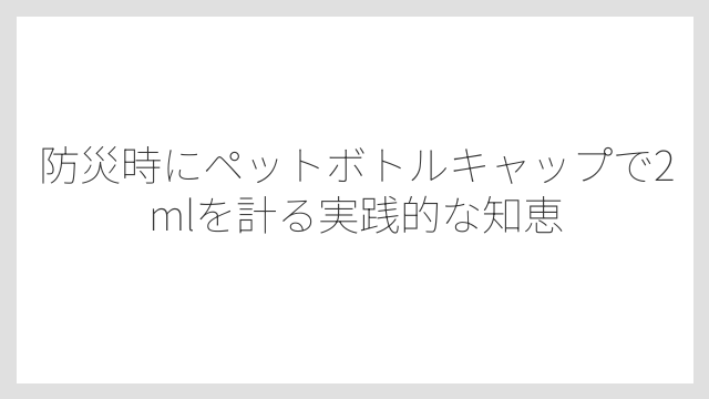 防災時にペットボトルキャップで2mlを計る実践的な知恵
