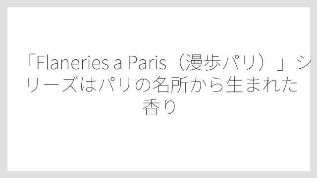 「Flaneries a Paris（漫歩パリ）」シリーズはパリの名所から生まれた香り
