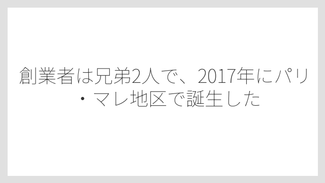 創業者は兄弟2人で、2017年にパリ・マレ地区で誕生した