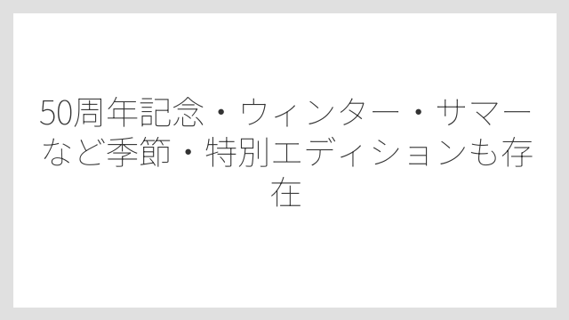 50周年記念・ウィンター・サマーなど季節・特別エディションも存在