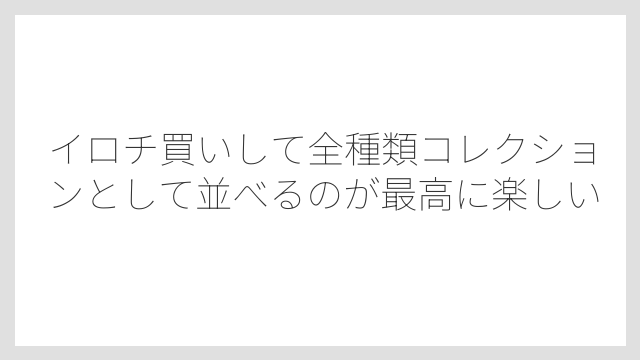 イロチ買いして全種類コレクションとして並べるのが最高に楽しい