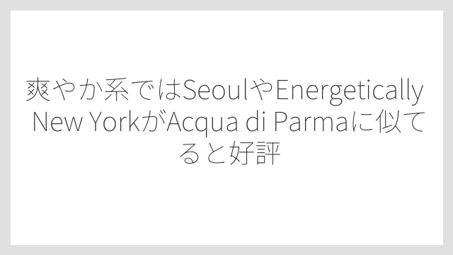 爽やか系ではSeoulやEnergetically New YorkがAcqua di Parmaに似てると好評