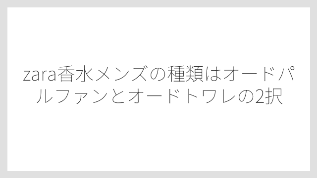 zara香水メンズの種類はオードパルファンとオードトワレの2択