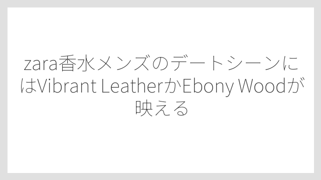 zara香水メンズのデートシーンにはVibrant LeatherかEbony Woodが映える