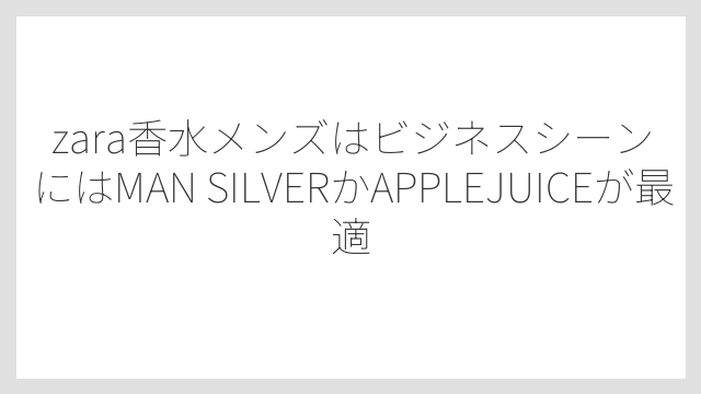 zara香水メンズはビジネスシーンにはMAN SILVERかAPPLEJUICEが最適