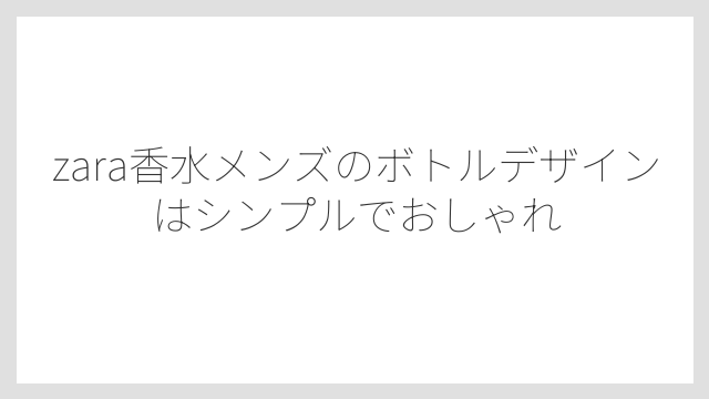 zara香水メンズのボトルデザインはシンプルでおしゃれ