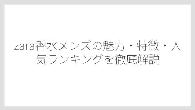 zara香水メンズの魅力・特徴・人気ランキングを徹底解説