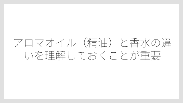 アロマオイル（精油）と香水の違いを理解しておくことが重要