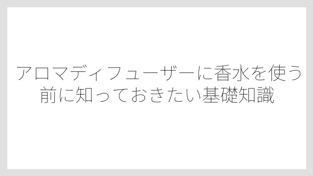 アロマディフューザーに香水を使う前に知っておきたい基礎知識
