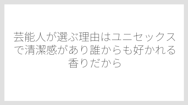 芸能人が選ぶ理由はユニセックスで清潔感があり誰からも好かれる香りだから