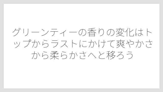 グリーンティーの香りの変化はトップからラストにかけて爽やかさから柔らかさへと移ろう