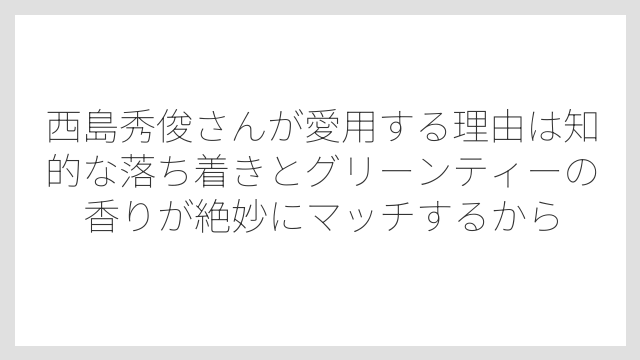 西島秀俊さんが愛用する理由は知的な落ち着きとグリーンティーの香りが絶妙にマッチするから
