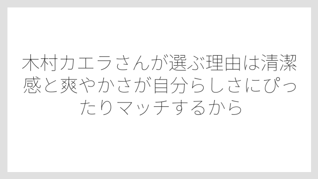 木村カエラさんが選ぶ理由は清潔感と爽やかさが自分らしさにぴったりマッチするから