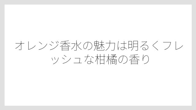 オレンジ香水の魅力は明るくフレッシュな柑橘の香り
