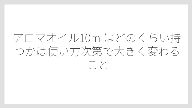 アロマオイル10mlはどのくらい持つかは使い方次第で大きく変わること