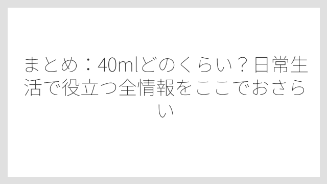 まとめ：40mlどのくらい？日常生活で役立つ全情報をここでおさらい