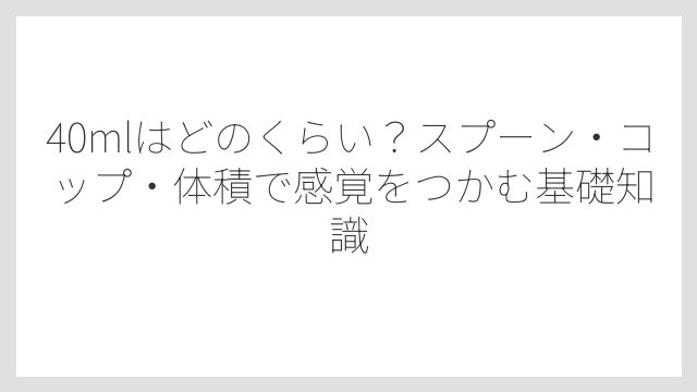 40mlはどのくらい？スプーン・コップ・体積で感覚をつかむ基礎知識