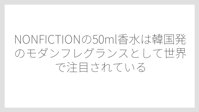 NONFICTIONの50ml香水は韓国発のモダンフレグランスとして世界で注目されている