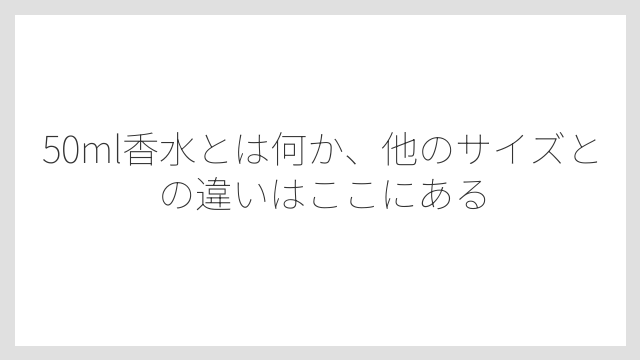 50ml香水とは何か、他のサイズとの違いはここにある