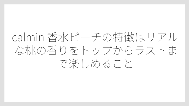 calmin 香水ピーチの特徴はリアルな桃の香りをトップからラストまで楽しめること